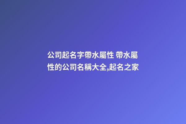 公司起名字帶水屬性 帶水屬性的公司名稱大全,起名之家-第1張-公司起名-玄機派